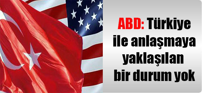 ABD: Türkiye ile anlaşmaya yaklaşılan bir durum yok