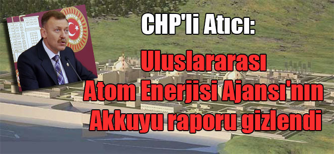 CHP’li Atıcı: Uluslararası Atom Enerjisi Ajansı’nın Akkuyu raporu gizlendi