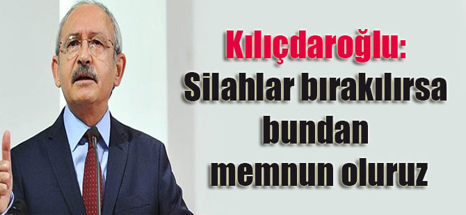 Kılıçdaroğlu: Silahlar bırakılırsa bundan memnun oluruz