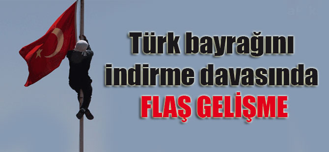 Türk bayrağını indirme davasında flaş gelişme