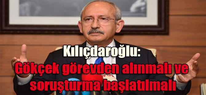 Kılıçdaroğlu: Gökçek görevden alınmalı ve soruşturma başlatılmalı