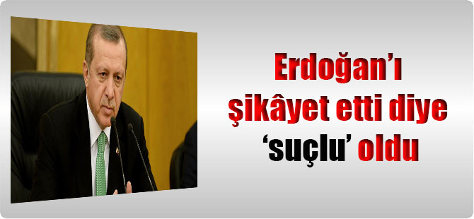 Erdoğan’ı şikâyet etti diye ‘suçlu’ oldu