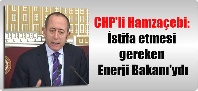 CHP’li Hamzaçebi: İstifa etmesi gereken Enerji Bakanı’ydı