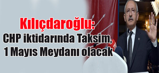 Kılıçdaroğlu: CHP iktidarında Taksim, 1 Mayıs Meydanı olacak