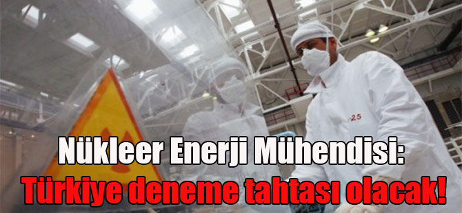 Nükleer Enerji Mühendisi: Türkiye deneme tahtası olacak!
