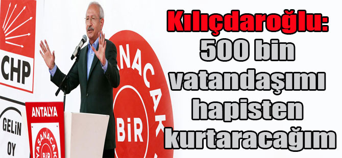 Kılıçdaroğlu: 500 bin vatandaşımı hapisten kurtaracağım