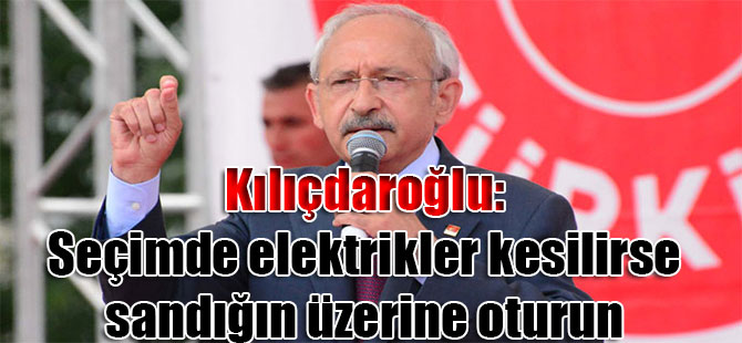 Kılıçdaroğlu: Seçimde elektrikler kesilirse sandığın üzerine oturun