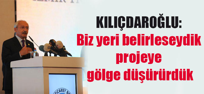 Kılıçdaroğlu: Biz yeri belirleseydik projeye gölge düşürürdük