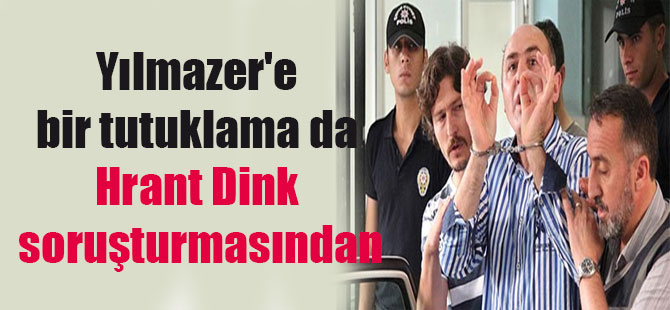 Yılmazer’e bir tutuklama da Hrant Dink soruşturmasından