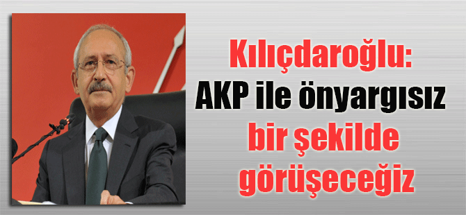 Kılıçdaroğlu: AKP ile önyargısız bir şekilde görüşeceğiz