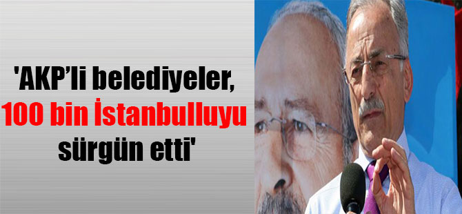 ‘AKP’li belediyeler, 100 bin İstanbulluyu sürgün etti’