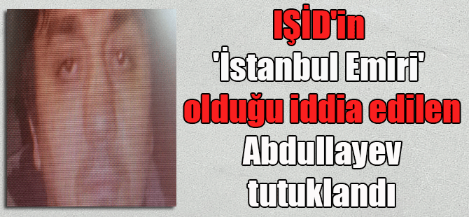 IŞİD’in ‘İstanbul Emiri’ olduğu iddia edilen Abdullayev tutuklandı