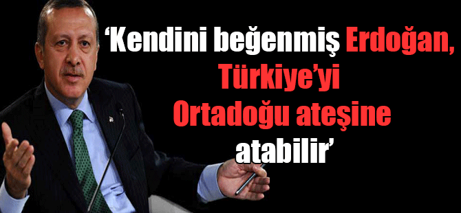 ‘Kendini beğenmiş Erdoğan, Türkiye’yi Ortadoğu ateşine atabilir’