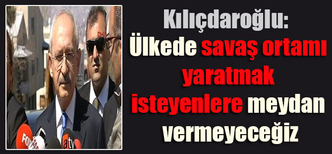 Kılıçdaroğlu: Ülkede savaş ortamı yaratmak isteyenlere meydan vermeyeceğiz