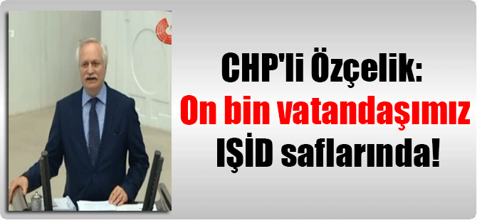 CHP’li Özçelik: On bin vatandaşımız IŞİD saflarında!