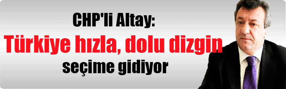 CHP’li Altay: Türkiye hızla, dolu dizgin seçime gidiyor