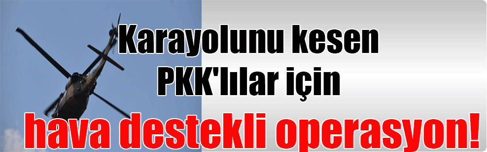 Karayolunu kesen PKK’lılar için hava destekli operasyon!