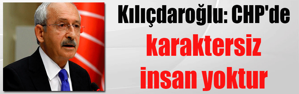 Kılıçdaroğlu: CHP’de karaktersiz insan yoktur