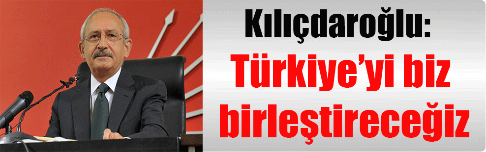 Kılıçdaroğlu: Türkiye’yi biz birleştireceğiz