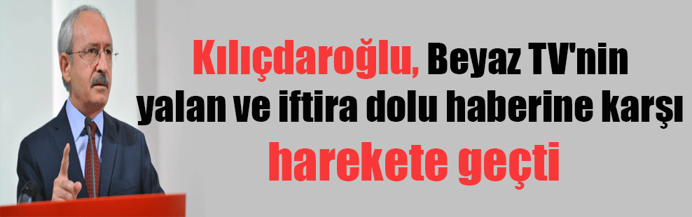 Kılıçdaroğlu, Beyaz TV’nin yalan ve iftira haberine karşı harekete geçti