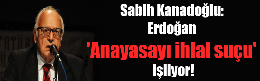Sabih Kanadoğlu: Erdoğan ‘Anayasayı ihlal suçu’ işliyor!