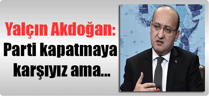 Yalçın Akdoğan: Parti kapatmaya karşıyız ama…