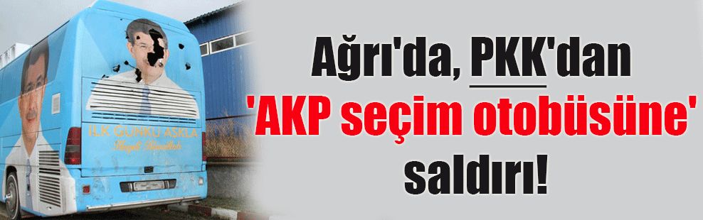 Ağrı’da, PKK’dan ‘AKP seçim otobüsüne’ saldırı!