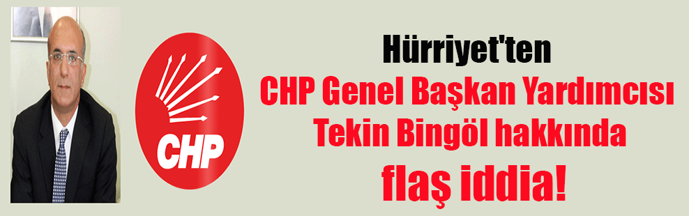 Hürriyet’ten CHP Genel Başkan Yardımcısı Tekin Bingöl hakkında flaş iddia!