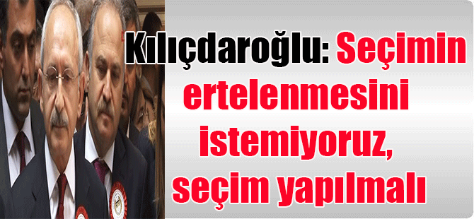 Kılıçdaroğlu: Seçimin ertelenmesini istemiyoruz, seçim yapılmalı
