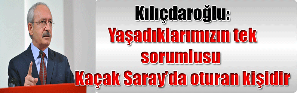 Kılıçdaroğlu: Yaşadıklarımızın tek sorumlusu Kaçak Saray’da oturan kişidir