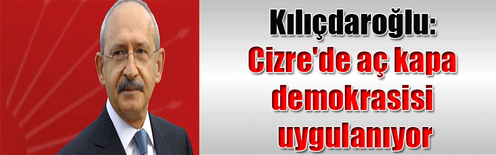 Kılıçdaroğlu: Cizre’de aç kapa demokrasisi uygulanıyor