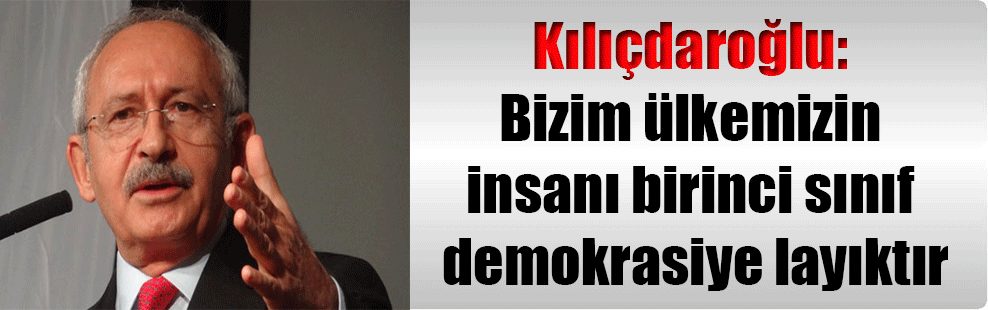Kılıçdaroğlu: Bizim ülkemizin insanı birinci sınıf demokrasiye layıktır