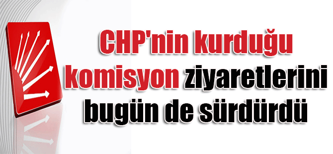 CHP’nin kurduğu komisyon ziyaretlerini bugün de sürdürdü