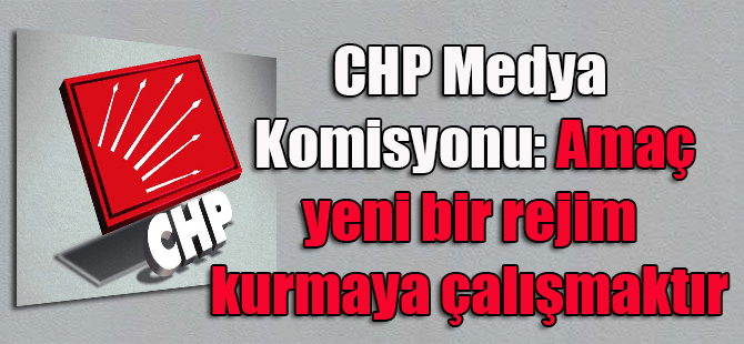 CHP Medya Komisyonu: Amaç yeni bir rejim kurmaya çalışmaktır