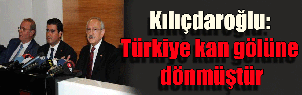 Kılıçdaroğlu: Türkiye kan gölüne dönmüştür