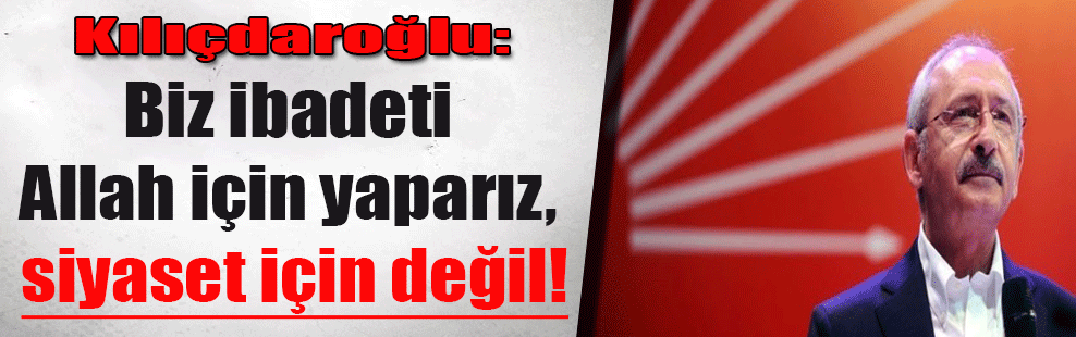 Kılıçdaroğlu: Biz ibadeti Allah için yaparız, siyaset için değil