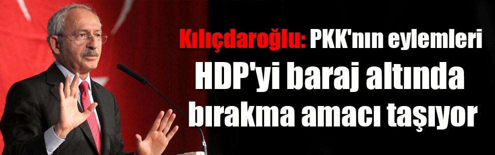 Kılıçdaroğlu: PKK’nın eylemleri HDP’yi baraj altında bırakma amacı taşıyor