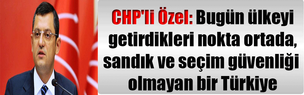 CHP’li Özel: Bugün ülkeyi getirdikleri nokta ortada, sandık ve seçim güvenliği olmayan bir Türkiye
