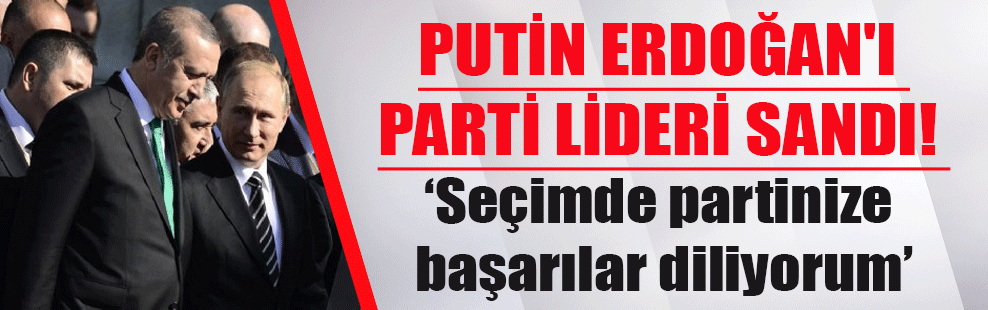 Putin Erdoğan’ı parti lideri sandı! ‘Seçimde partinize başarılar diliyorum’