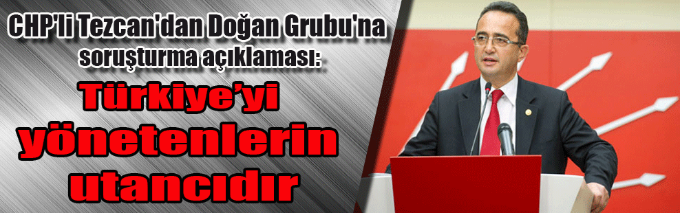 CHP’li Tezcan’dan Doğan Grubu’na soruşturma açıklaması: Türkiye’yi yönetenlerin utancıdır