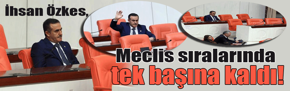 İhsan Özkes, Meclis sıralarında tek başına kaldı!