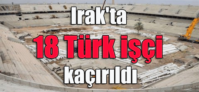 Irak’ta 18 Türk işçi kaçırıldı