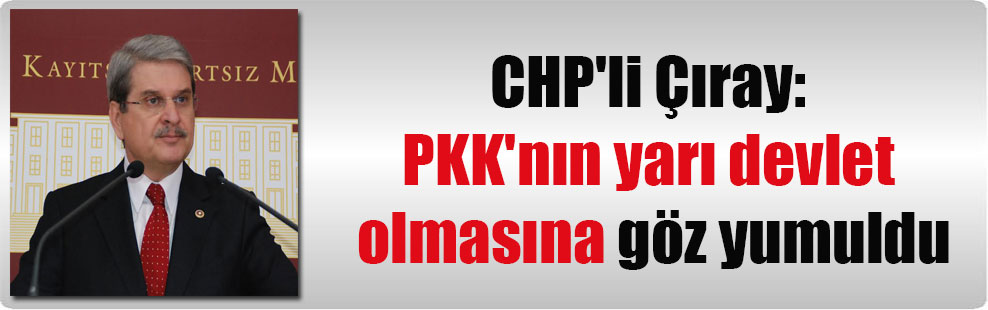 CHP’li Çıray: PKK’nın yarı devlet olmasına göz yumuldu