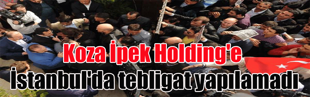 Koza İpek Holding’e İstanbul’da tebligat yapılamadı