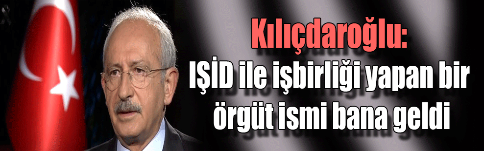 Kılıçdaroğlu: IŞİD ile işbirliği yapan bir örgüt ismi bana geldi
