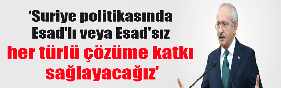 Kılıçdaroğlu: Suriye politikasında Esad’lı veya Esad’sız her türlü çözüme katkı sağlayacağız