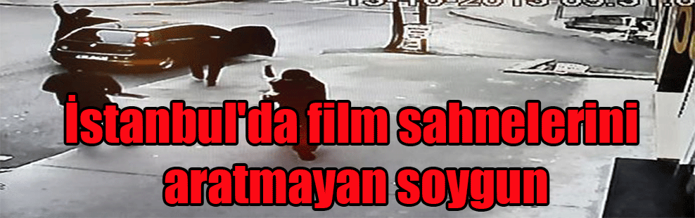 İstanbul’da film sahnelerini aratmayan soygun