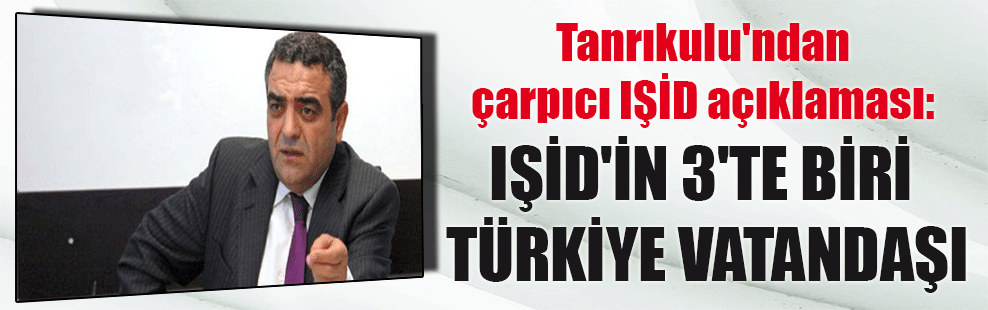 Tanrıkulu’ndan çarpıcı IŞİD açıklaması: IŞİD’in 3’te biri Türkiye vatandaşı