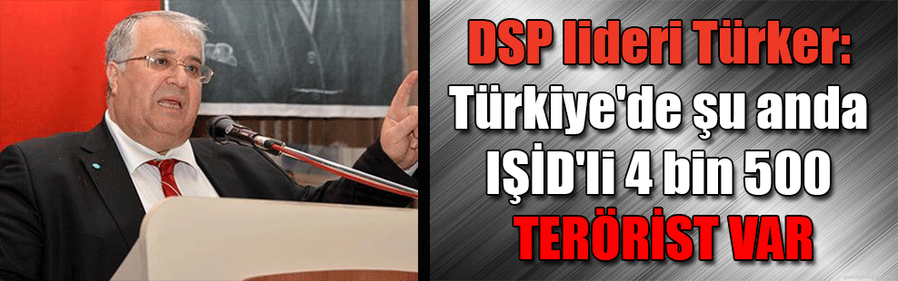 DSP lideri Türker: Türkiye’de şu anda IŞİD’li 4 bin 500 terörist var