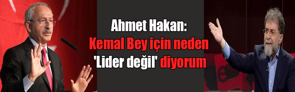 Ahmet Hakan: Kemal Bey için neden ‘Lider değil’ diyorum